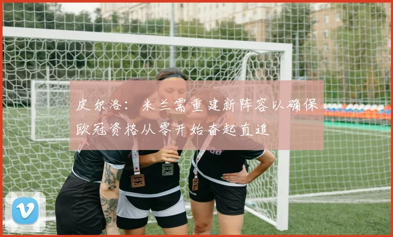 皮尔洛：米兰需重建新阵容以确保欧冠资格从零开始奋起直追
