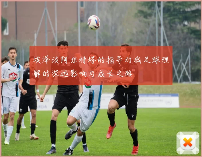 埃泽谈阿尔特塔的指导对我足球理解的深远影响与成长之路