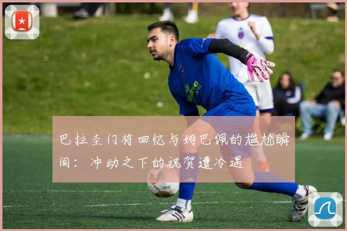 巴拉圭门将回忆与姆巴佩的尴尬瞬间：冲动之下的祝贺遭冷遇