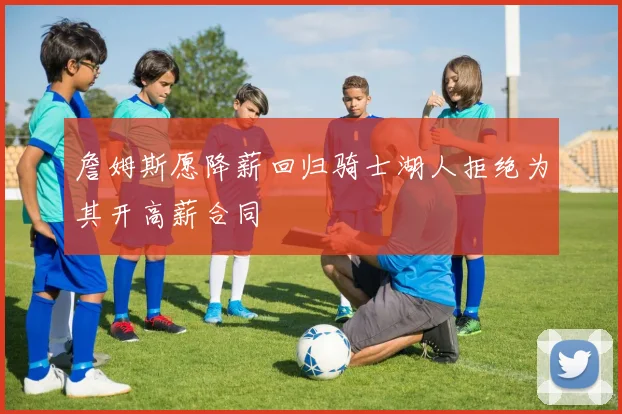 詹姆斯愿降薪回归骑士湖人拒绝为其开高薪合同