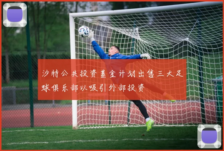 沙特公共投资基金计划出售三大足球俱乐部以吸引外部投资