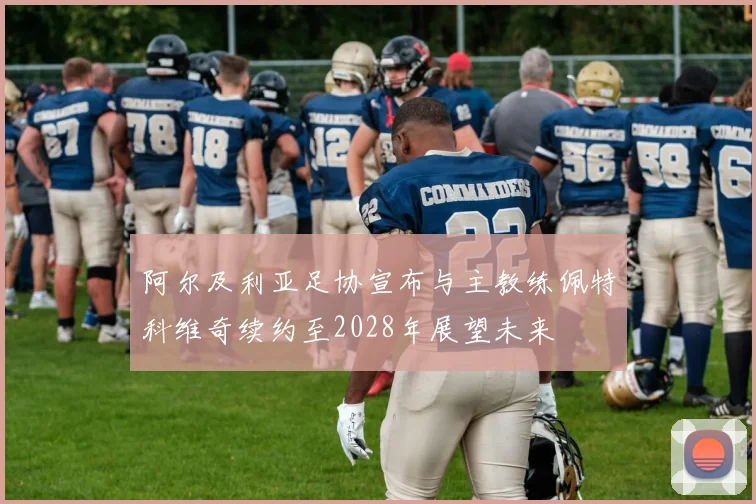 阿尔及利亚足协宣布与主教练佩特科维奇续约至2028年展望未来