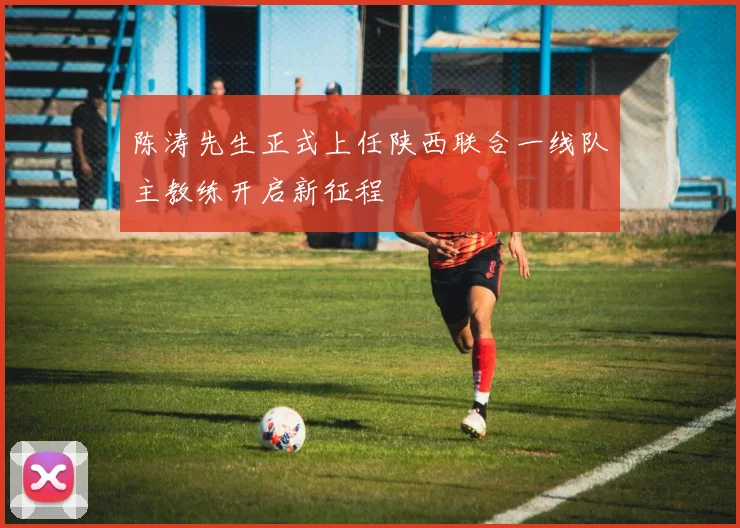 陈涛先生正式上任陕西联合一线队主教练开启新征程