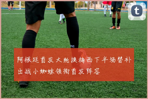 阿根廷首发大轮换梅西下半场替补出战小蜘蛛领衔首发阵容