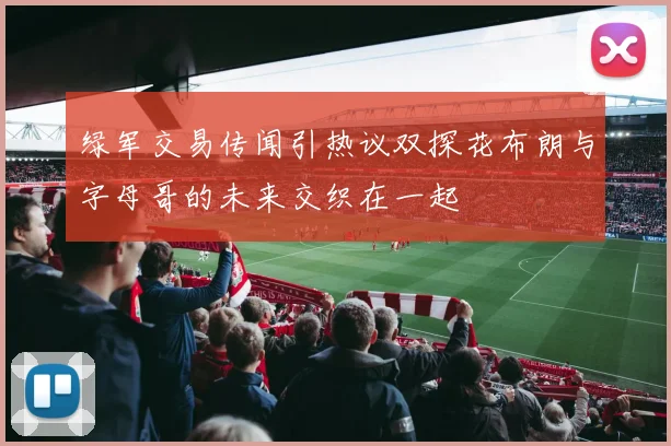 绿军交易传闻引热议双探花布朗与字母哥的未来交织在一起