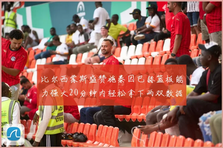 比尔西蒙斯盛赞施泰因巴赫篮板能力强大20分钟内轻松拿下两双数据