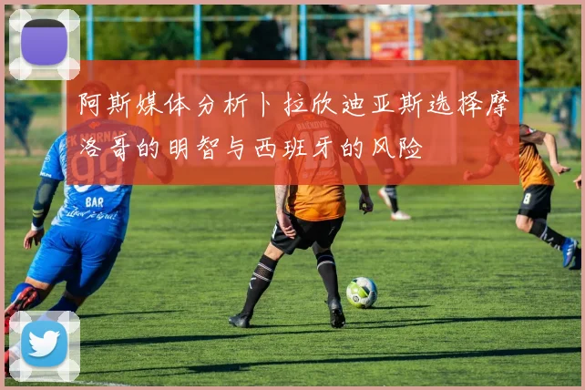 阿斯媒体分析卜拉欣迪亚斯选择摩洛哥的明智与西班牙的风险