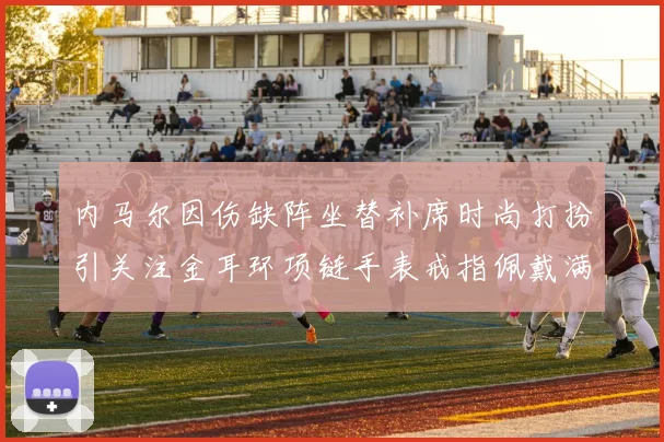 内马尔因伤缺阵坐替补席时尚打扮引关注金耳环项链手表戒指佩戴满身