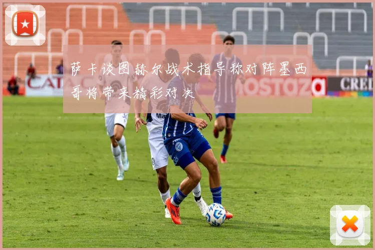 萨卡谈图赫尔战术指导称对阵墨西哥将带来精彩对决