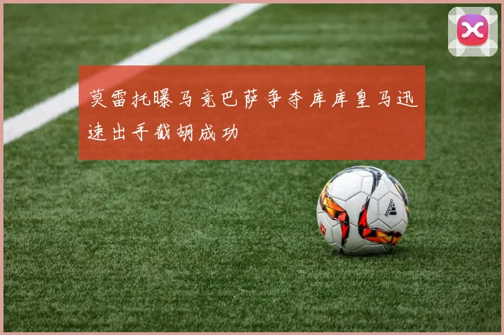 莫雷托曝马竞巴萨争夺库库皇马迅速出手截胡成功