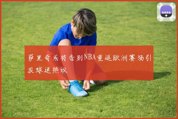 萨里奇或将告别NBA重返欧洲赛场引发球迷热议