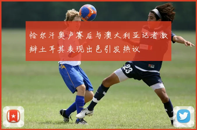 恰尔汗奥卢赛后与澳大利亚记者激辩土耳其表现出色引发热议