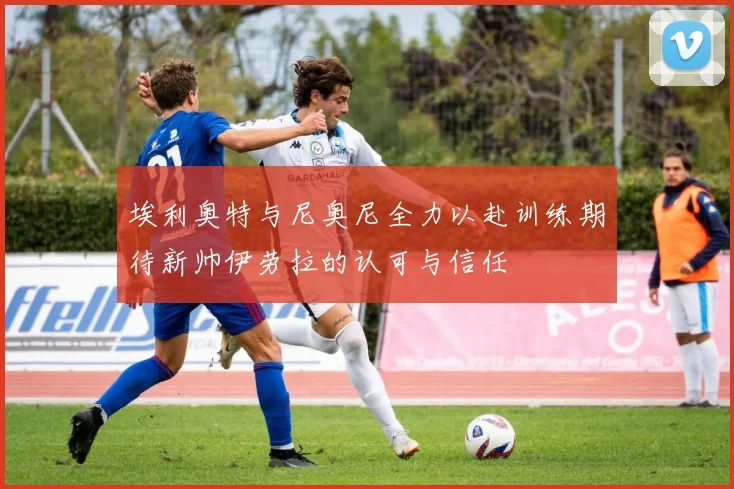 埃利奥特与尼奥尼全力以赴训练期待新帅伊劳拉的认可与信任