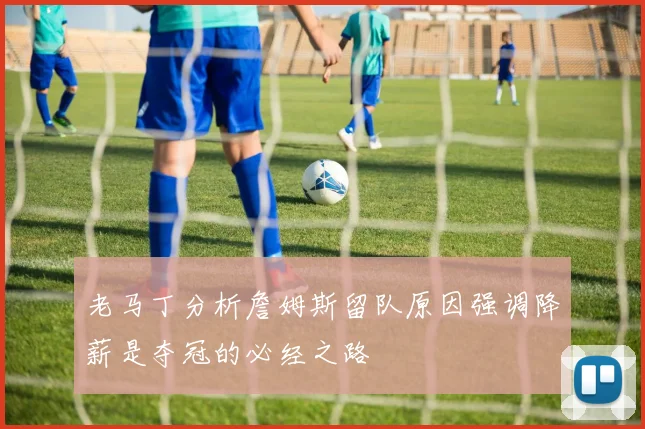 老马丁分析詹姆斯留队原因强调降薪是夺冠的必经之路