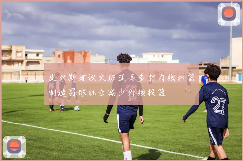 皮尔斯建议文班亚马多打内线扣篮制造罚球机会减少外线投篮