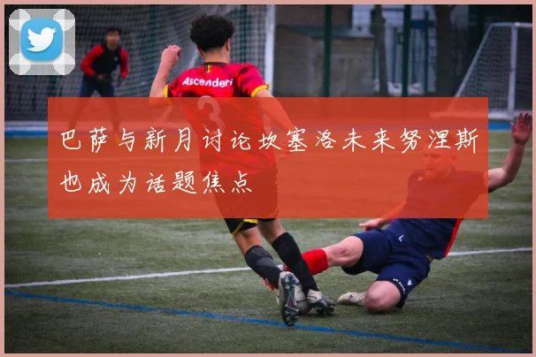 巴萨与新月讨论坎塞洛未来努涅斯也成为话题焦点
