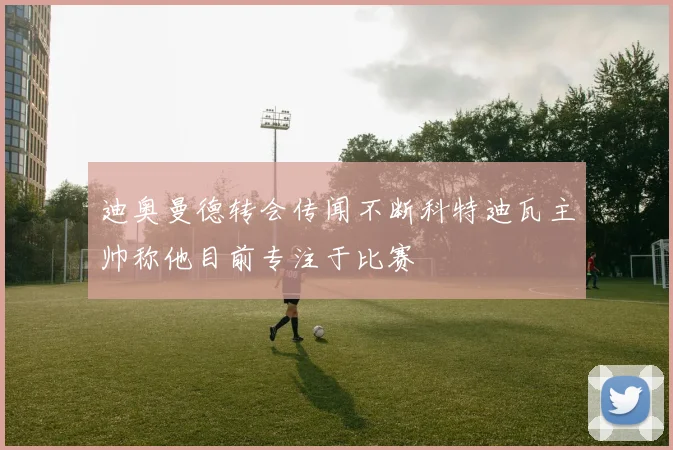 迪奥曼德转会传闻不断科特迪瓦主帅称他目前专注于比赛