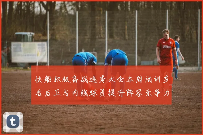 快船积极备战选秀大会本周试训多名后卫与内线球员提升阵容竞争力