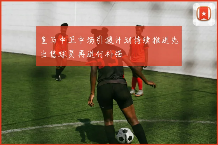 皇马中卫中场引援计划持续推进先出售球员再进行补强